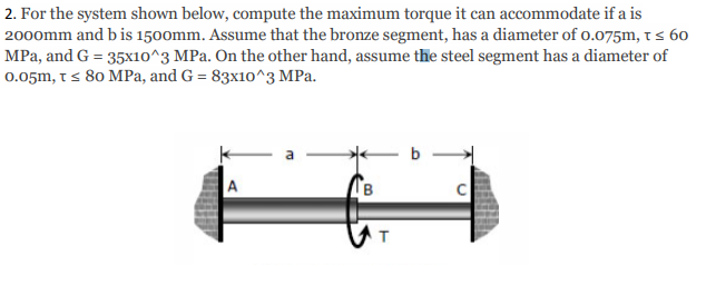 2. For the system shown below, compute the maximum torque it can accommodate if a is
2000mm and b is 1500mm. Assume that the bronze segment, has a diameter of o.075m, t s 60
MPa, and G = 35x10^3 MPa. On the other hand, assume the steel segment has a diameter of
0.05m, t s 80 MPa, and G = 83x10^3 MPa.
b
