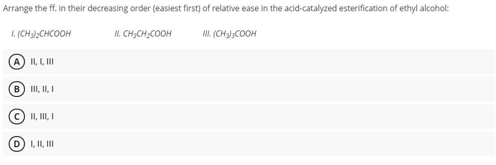 Arrange the ff. in their decreasing order (easiest first) of relative ease in the acid-catalyzed esterification of ethyl alcohol:
1. (CH)2СНCOОН
II. CH3CH2COOH
III. (CH3)3COOH
A) II, I, II
B) III, II, I
II, III, I
D) I, II, III
