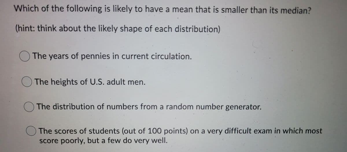 Which of the following is likely to have a mean that is smaller than its median?
(hint: think about the likely shape of each distribution)
The years of pennies in current circulation.
The heights of U.S. adult men.
The distribution of numbers from a random number generator.
OThe scores of students (out of 100 points) on a very difficult exam in which most
score poorly, but a few do very well.
