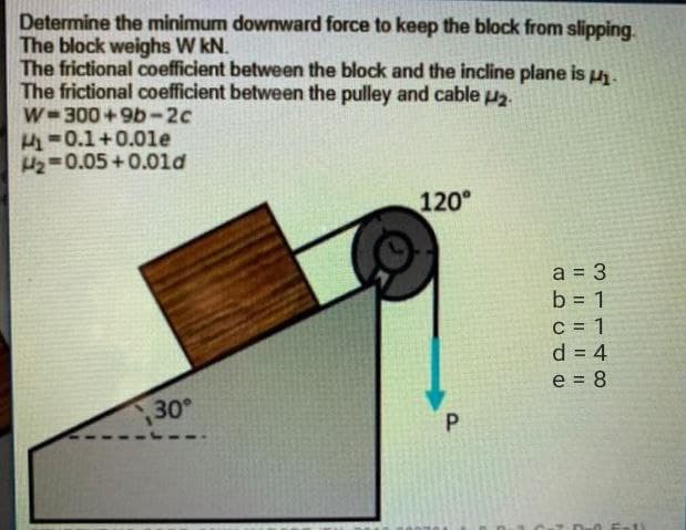 Determine the minimum downward force to keep the block from slipping.
The block weighs W kN.
The frictional coefficient between the block and the incline plane is u.
The frictional coefficient between the pulley and cable u.
W-300 +9b-2c
H-0.1+0.0le
H2=0.05 +0.0ld
120°
a = 3
%3D
C = 1
d = 4
e = 8
30
P.
