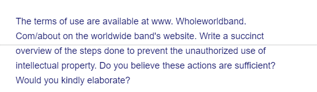 The terms of use are available at www. Wholeworldband.
Com/about on the worldwide band's website. Write a succinct
overview of the steps done to prevent the unauthorized use of
intellectual property. Do you believe these actions are sufficient?
Would you kindly elaborate?