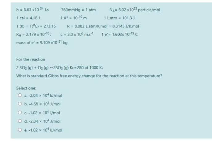 h = 6.63 x10-34 J.s
760mmHg = 1 atm
Na= 6.02 x1023 particle/mol
1 A' = 10-10 m
R = 0.082 Latm/K.mol = 8.3145 J/K.mol
c = 3.0 x 10° m.s- 1e= 1.602x 10-19 C
1 Latm = 101.3 J
1 cal = 4.18 J
T (K) = T(°C) + 273.15
RH = 2.179 x 10-15)
mass of e = 9.109 x10-31 kg
For the reaction
2 SO2 (g) O2 (g) -25sos (g) Kc=280 at 1000 K.
What is standard Gibbs free energy change for the reaction at this temperature?
Select one:
O a. -2.04 x 10 kl/mol
O b. 4.68 x 104 J/mol
O C.-1.02 x 10* J/mol
O d. -2.04 x 104 J/mol
O e.-1.02 x 10* kl/mol
