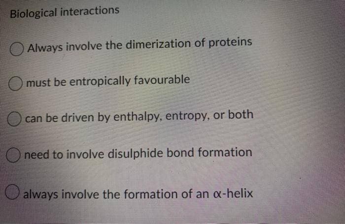 Biological interactions
O Always involve the dimerization of proteins
O must be entropically favourable
can be driven by enthalpy, entropy, or both
O need to involve disulphide bond formation
always involve the formation of an x-helix
