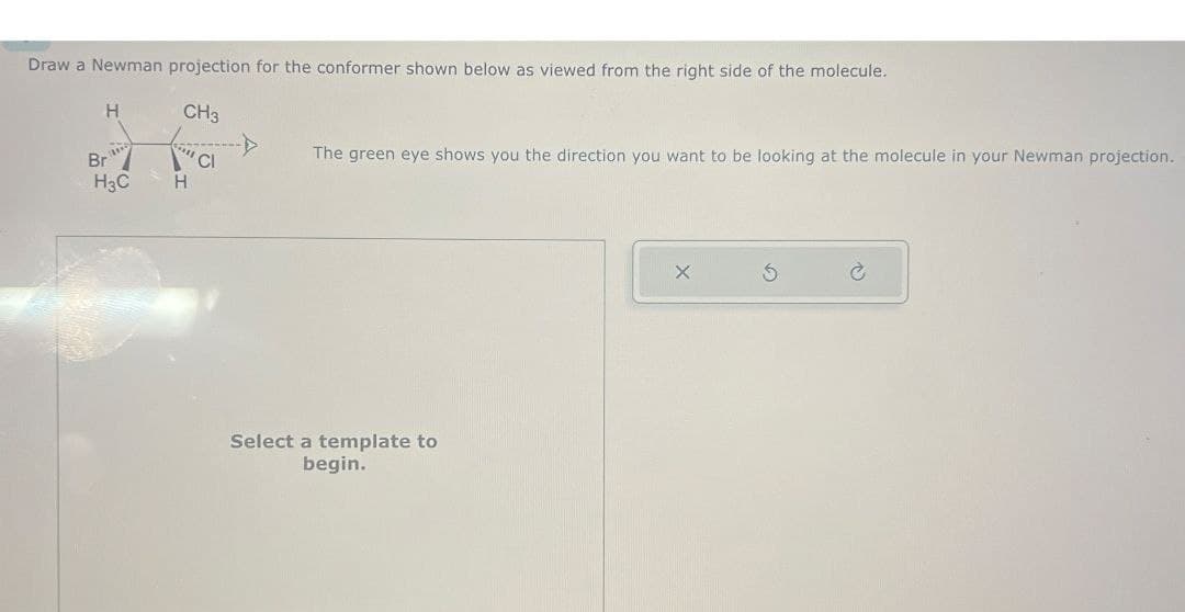 Draw a Newman projection for the conformer shown below as viewed from the right side of the molecule.
H
CH3
Br
CI
The green eye shows you the direction you want to be looking at the molecule in your Newman projection.
H3C
H
Select a template to
begin.
x