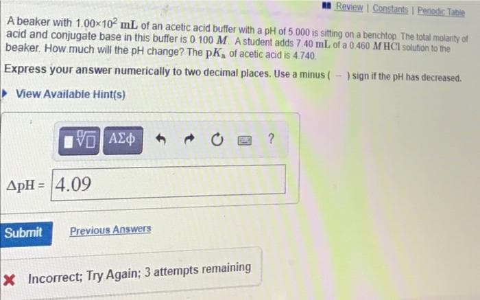 Review Constants I Penodic Table
A beaker with 1.00x102 mL of an acetic acid buffer with a pH of 5.000 is sitting on a benchtop The total molarity of
acid and conjugate base in this buffer is 0.100 M. A student adds 7.40 mL of a 0.460 M HCI solution to the
beaker. How much will the pH change? The pK, of acetic acid is 4.740.
Express your answer numerically to two decimal places. Use a minus (-) sign if the pH has decreased.
> View Available Hint(s)
να ΑΣφ
ApH = 4.09
Submit
Previous Answers
X Incorrect; Try Again; 3 attempts remaining
