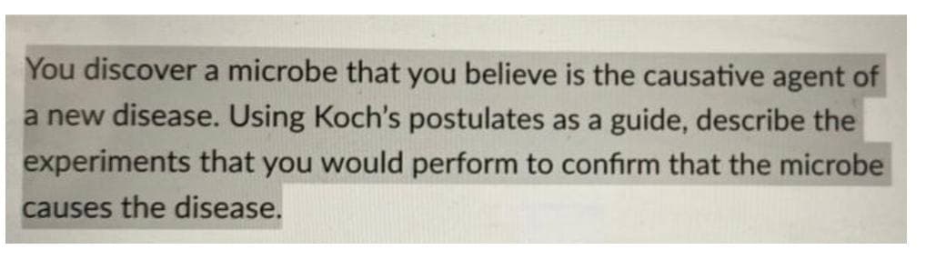 You discover a microbe that you believe is the causative agent of
a new disease. Using Koch's postulates as a guide, describe the
experiments that you would perform to confirm that the microbe
causes the disease.
