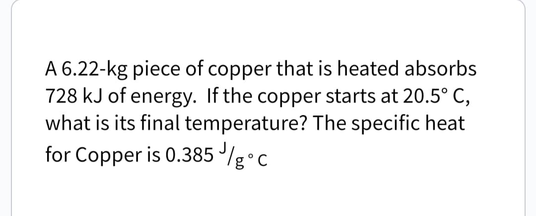 A 6.22-kg piece of copper that is heated absorbs
728 kJ of energy. If the copper starts at 20.5° C,
what is its final temperature? The specific heat
for Copper is 0.385 /g°c
