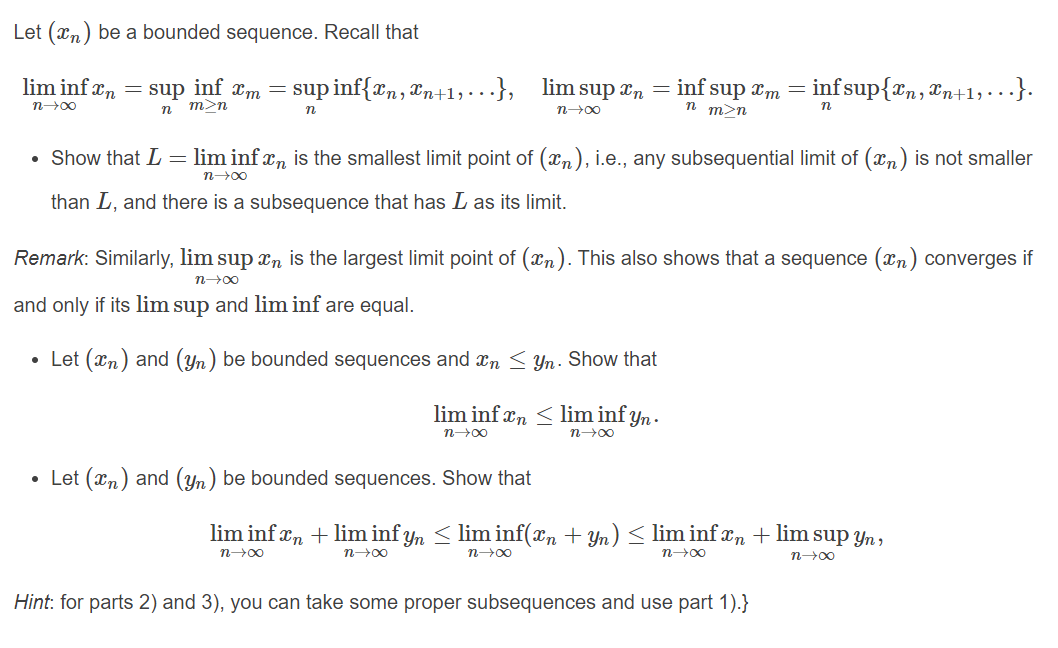 Let (xn) be a bounded sequence. Recall that
lim inf xn = sup inf xm =
sup inf{xn, &n+1,..}, lim sup an = inf sup am = infsup{rn, &n+1,• .}.
m>n
n m>n
n00
Show that L = lim inf xn is the smallest limit point of (xn), i.e., any subsequential limit of (xn) is not smaller
n-00
than L, and there is a subsequence that has L as its limit.
Remark: Similarly, lim sup xn is the largest limit point of (xn). This also shows that a sequence (xn) converges if
n00
and only if its lim sup and lim inf are equal.
• Let (xn) and (Yn) be bounded sequences and xn < Yn. Show that
lim inf xn <lim inf yn .
n00
n00
• Let (xn) and (Yn) be bounded sequences. Show that
lim inf xn + lim inf yn < lim inf(xn + Yn) < lim inf xn + lim sup Yn,
n00
n00
n00
n00
n00
Hint: for parts 2) and 3), you can take some proper subsequences and use part 1).}
