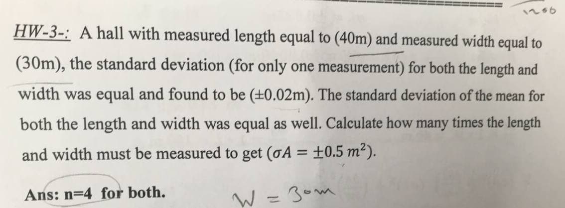 1236
HW-3-: A hall with measured length equal to (40m) and measured width equal to
(30m), the standard deviation (for only one measurement) for both the length and
width was equal and found to be (±0.02m). The standard deviation of the mean for
both the length and width was equal as well. Calculate how many times the length
and width must be measured to get (oA = ±0.5 m²).
Ans: n=4 for both.
W =30m
