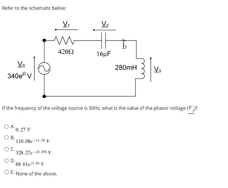 Refer to the schematic below:
V,
V2
4202
16µF
Vs
280mH
V3
340ei0
V
If the frequency of the voltage source is 50HZ, what is the value of the phasor voltage (V,
O A. 0.27 V
O B.
110.08e -j1.58 V
C.
328.27e -j0.258 V
D.
68.6lejl.83 y
O E.
None of the above.
