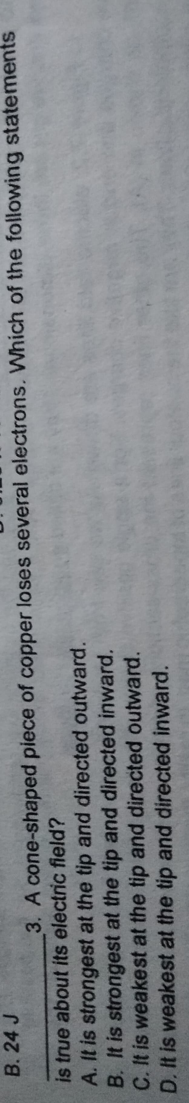 B. 24 J
3. A cone-shaped piece of copper loses several electrons. Which of the following statements
is true about its electric field?
A. It is strongest at the tip and directed outward.
B. It is strongest at the tip and directed inward.
C. It is weakest at the tip and directed outward.
D. It is weakest at the tip and directed inward.
