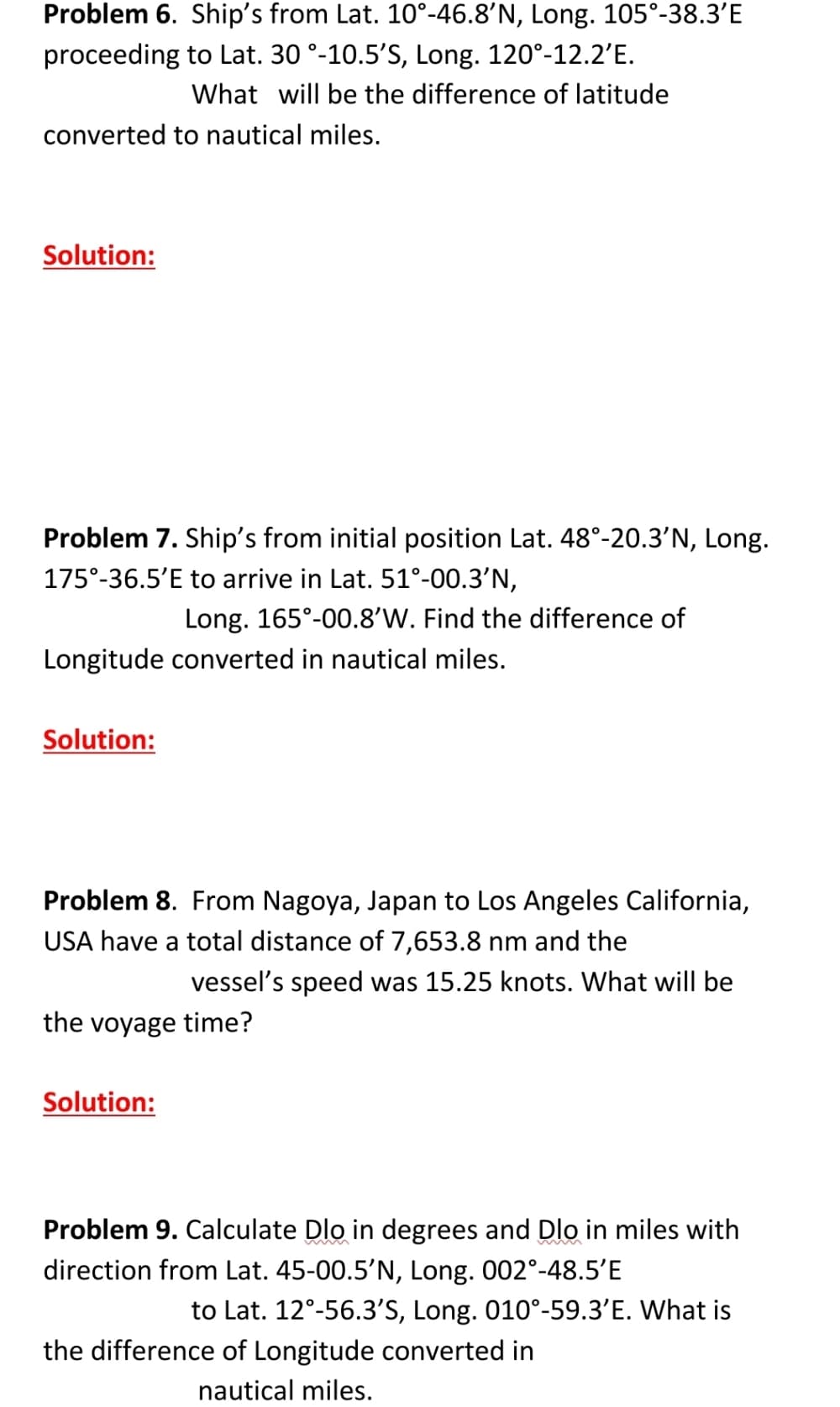 Problem 6. Ship's from Lat. 10°-46.8'N, Long. 105°-38.3'E
proceeding to Lat. 30 °-10.5'S, Long. 120°-12.2'E.
What will be the difference of latitude
converted to nautical miles.
Solution:
Problem 7. Ship's from initial position Lat. 48°-20.3'N, Long.
175°-36.5'E to arrive in Lat. 51°-00.3’N,
Long. 165°-00.8'W. Find the difference of
Longitude converted in nautical miles.
Solution:
Problem 8. From Nagoya, Japan to Los Angeles California,
USA have a total distance of 7,653.8 nm and the
vessel's speed was 15.25 knots. What will be
the voyage time?
Solution:
Problem 9. Calculate Dlo in degrees and Dlo in miles with
direction from Lat. 45-00.5’N, Long. 002°-48.5'E
to Lat. 12°-56.3'S, Long. 010°-59.3'E. What is
the difference of Longitude converted in
nautical miles.
