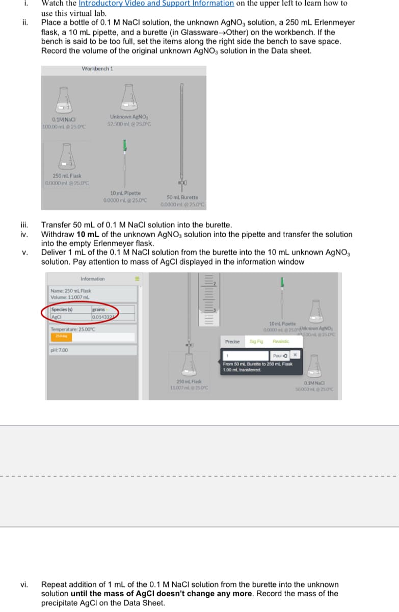 i.
Watch the Introductory Video and Support Information on the upper left to learn how to
use this virtual lab.
Place a bottle of 0.1 M NaCl solution, the unknown AGNO, solution, a 250 mL Erlenmeyer
flask, a 10 mL pipette, and a burette (in Glassware→Other) on the workbench. If the
bench is said to be too full, set the items along the right side the bench to save space.
Record the volume of the original unknown AGNO3 solution in the Data sheet.
ii.
Workbench 1
Unknown AgNO,
52.500 ml. @ 25.0°C
0.1M NaCI
100.00 ml. 25.0C
250 ml Flask
0.0000 ml @25.0°C
10 mL Pipette
0.0000 ml@ 25.0°C
50 mL Burette
0.0000 ml 25.0°C
ii.
Transfer 50 mL of 0.1 M NaCl solution into the burette.
iv.
Withdraw 10 mL of the unknown AgNO, solution into the pipette and transfer the solution
into the empty Erlenmeyer flask.
v.
Deliver 1 mL of the 0.1 M NaCI solution from the burette into the 10 mL unknown AGNO,
solution. Pay attention to mass of AgCl displayed in the information window
Information
Name: 250 mL. Flask
Volume: 11.007 ml
Species (s)
ABCI
grams
0.014332
10 ml Pipette
Temperature: 25.00°C
0.0000 mle 25.ordnknown AgNO,
500 ml@ 25.0°C
250
Predise
Sig Fig
Realistic
pHt: 7.00
Pour 0
From 50 ml. Burette to 250 ml. Flask
1.00 mL transferred.
250 ml. Flask
0.1M NaCI
11.007 ml@25.0'C
50.000 mle 25.0c
vi.
Repeat addition of 1 mL of the 0.1 M NaCl solution from the burette into the unknown
solution until the mass of AgCl doesn't change any more. Record the mass of the
precipitate AgCI on the Data Sheet.
