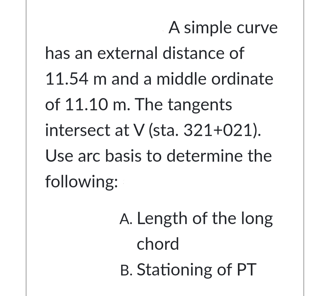 A simple curve
has an external distance of
11.54 m and a middle ordinate
of 11.10 m. The tangents
intersect at V (sta. 321+021).
Use arc basis to determine the
following:
A. Length of the long
chord
B. Stationing of PT
