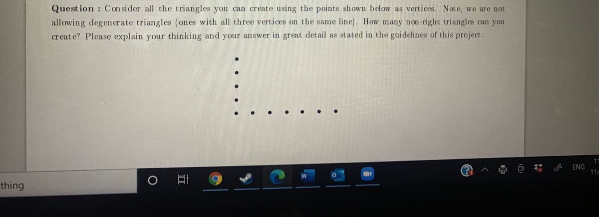 Question : Con sider all the triangles you can create using the points shown below as vertices. Note, we are not
allowing degen er ate triangles (ones with all three vertices on the same line). How many non-right triangles can you
creat e? Please explain your thinking and your answer in great detail as st ated in the guidelines of this project.
11
@へ @ 小
ENG
11/
thing
