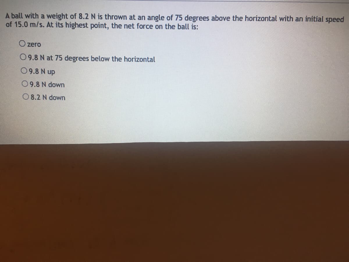 A ball with a weight of 8.2 N is thrown at an angle of 75 degrees above the horizontal with an initial speed
of 15.0 m/s. At its highest point, the net force on the ball is:
O zero
09.8 N at 75 degrees below the horizontal
09.8 N up
09.8 N down
O 8.2 N down
