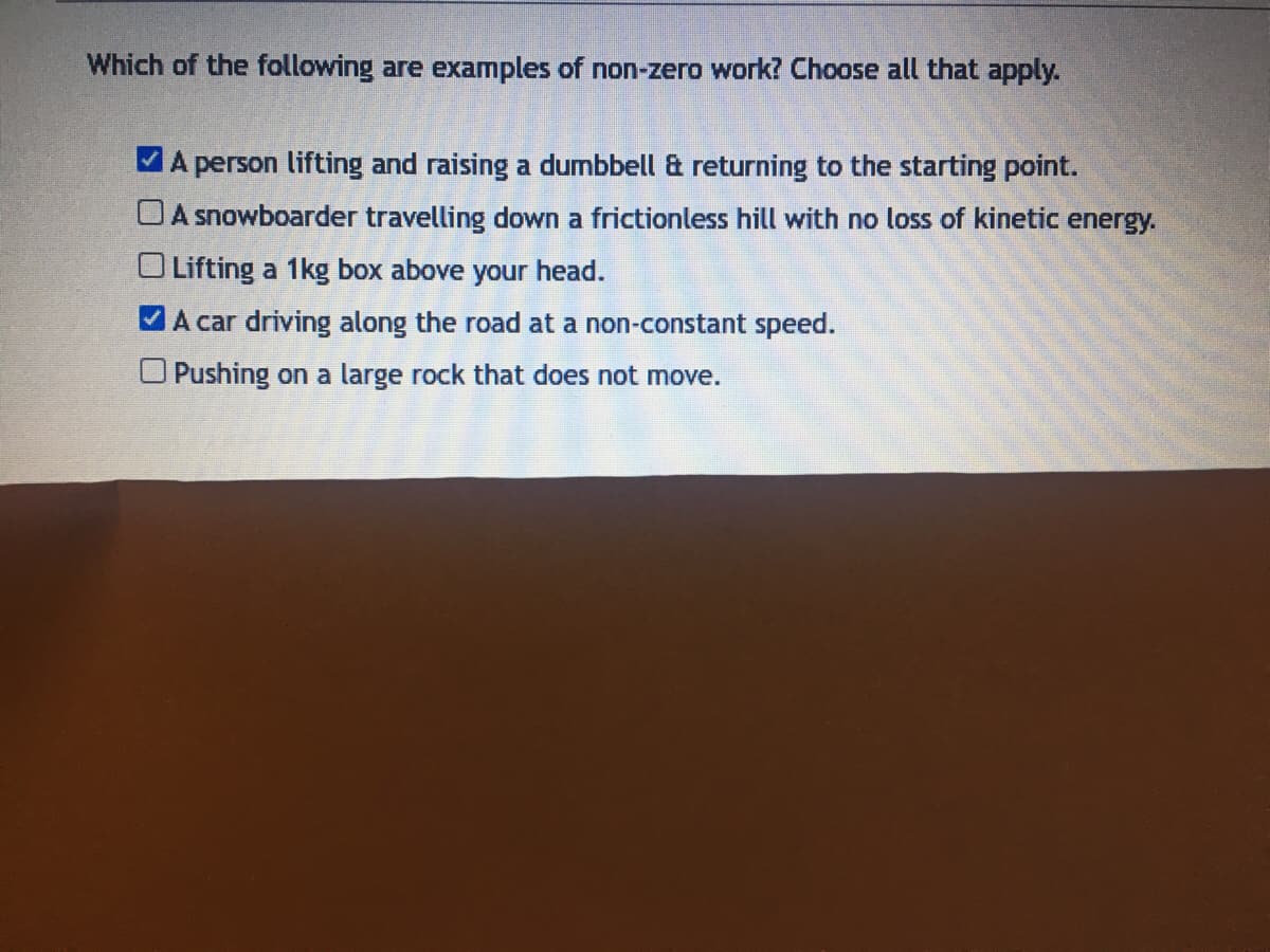 Which of the following are examples of non-zero work? Choose all that apply.
VA person lifting and raising a dumbbell & returning to the starting point.
O A snowboarder travelling down a frictionless hill with no loss of kinetic energy.
O Lifting a 1kg box above your head.
MA car driving along the road at a non-constant speed.
Pushing on a large rock that does not move.
