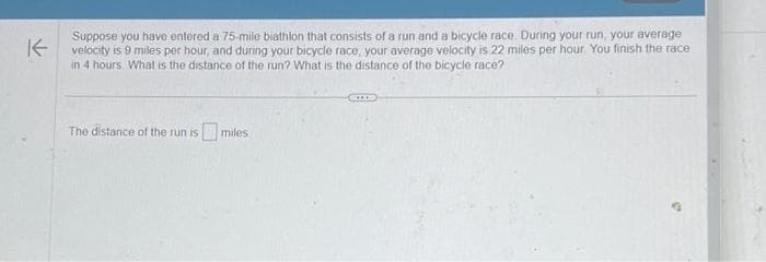 K
Suppose you have entered a 75-mile biathlon that consists of a run and a bicycle race. During your run, your average
velocity is 9 miles per hour, and during your bicycle race, your average velocity is 22 miles per hour. You finish the race
in 4 hours. What is the distance of the run? What is the distance of the bicycle race?
The distance of the run ismiles.