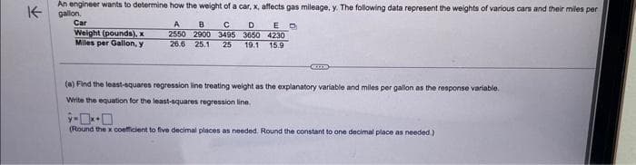 K
An engineer wants to determine how the weight of a car, x, affects gas mileage, y. The following data represent the weights of various cars and their miles per
gallon.
Car
Weight (pounds), x
Miles per Gallon, y
A B C D ED
2550 2900 3495 3650 4230
26.6 25.1 25 19.1 15.9
CETTE
(a) Find the least-squares regression line treating weight as the explanatory variable and miles per gallon as the response variable.
Write the equation for the least-squares regression line.
ÿ-
(Round the x coefficient to five decimal places as needed. Round the constant to one decimal place as needed.)