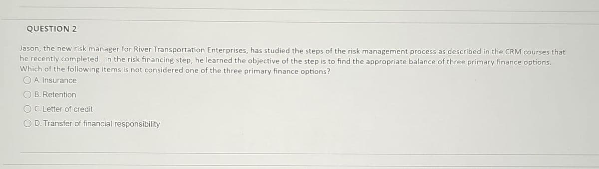 QUESTION 2
Jason, the new risk manager for River Transportation Enterprises, has studied the steps of the risk management process as described in the CRM courses that
he recently completed. In the risk financing step, he learned the objective of the step is to find the appropriate balance of three primary finance options.
Which of the following items is not considered one of the three primary finance options?
A. Insurance
B. Retention
C. Letter of credit
D. Transfer of financial responsibility