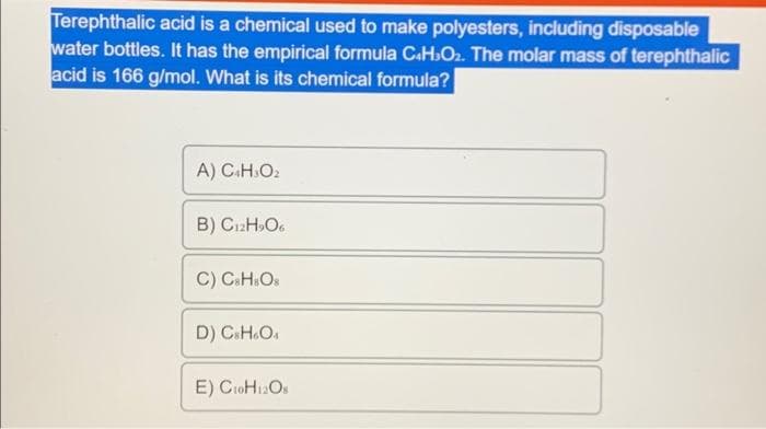 Terephthalic acid is a chemical used to make polyesters, including disposable
water bottles. It has the empirical formula C4H₂O₂. The molar mass of terephthalic
acid is 166 g/mol. What is its chemical formula?
A) C4H3O₂
B) C12H₂O6
C) C&H=Os
D) CsH6O4
E) C₁0H12Os