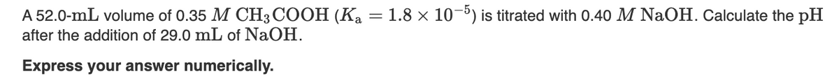 A 52.0-mL volume of 0.35 M CH3COOH (Ka
after the addition of 29.0 mL of NaOH.
Express your answer numerically.
1.8 × 10-5) is titrated with 0.40 M NaOH. Calculate the pH