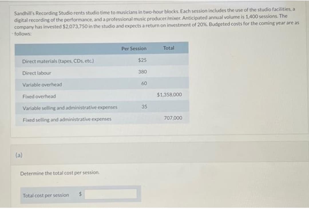 Sandhill's Recording Studio rents studio time to musicians in two-hour blocks. Each session includes the use of the studio facilities, a
digital recording of the performance, and a professional music producer/mixer. Anticipated annual volume is 1.400 sessions. The
company has invested $2,073,750 in the studio and expects a return on investment of 20%. Budgeted costs for the coming year are as
-follows:
Direct materials (tapes, CDs, etc.)
Direct labour
Variable overhead
Fixed overhead
Variable selling and administrative expenses
Fixed selling and administrative expenses
(a)
Determine the total cost per session.
Total cost per session
Per Session
$25
380
60
35
Total
$1,358,000
707,000