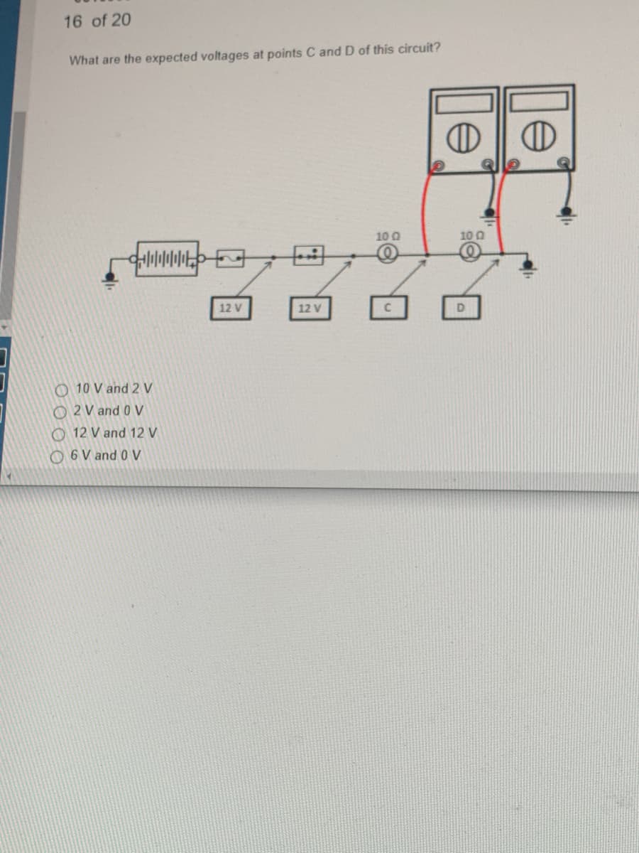 16 of 20
What are the expected voltages at points C and D of this circuit?
+||||||||||
10 V and 2 V
O2 V and 0 V
12 V and 12 V
6 V and 0 V
12 V
12 V
10 Q
Ⓡ
+
10 0
D
D