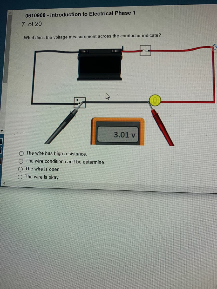 0610908- Introduction to Electrical Phase 1
7 of 20
What does the voltage measurement across the conductor indicate?
4
The wire has high resistance.
O The wire condition can't be determine.
O The wire is open.
O The wire is okay.
3.01 v