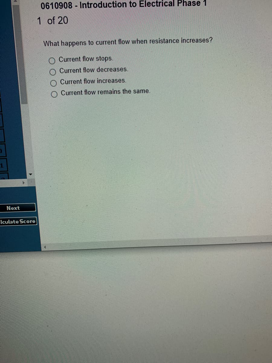 1
Next
Iculate Score
0610908 - Introduction to Electrical Phase 1
1 of 20
What happens to current flow when resistance increases?
Current flow stops.
Current flow decreases.
Current flow increases.
Current flow remains the same.
O