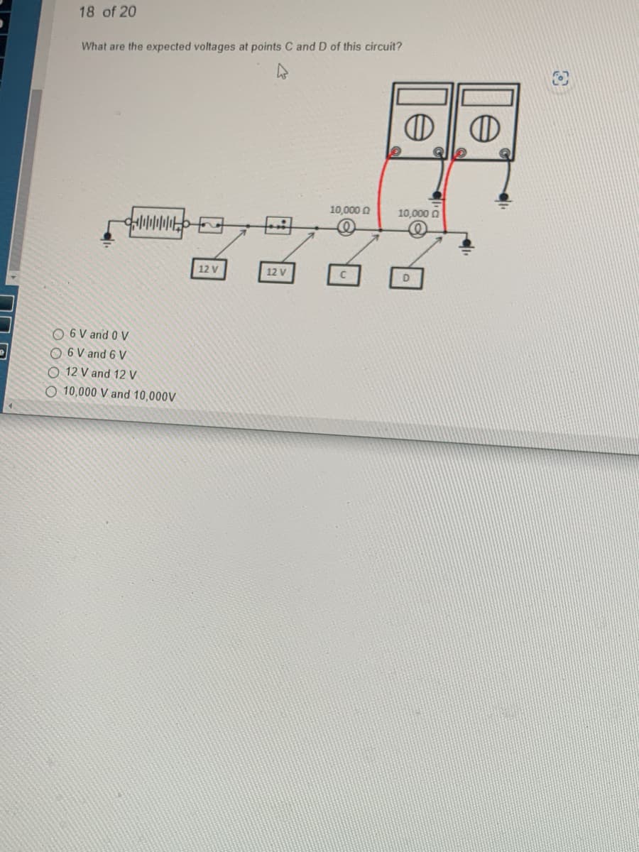 18 of 20
What are the expected voltages at points C and D of this circuit?
O 6 V and 0 V
O 6 V and 6 V
O 12 V and 12 V
O 10,000 V and 10,000V
12 V
Hi
12 V
10,000
10,000 0
D
O