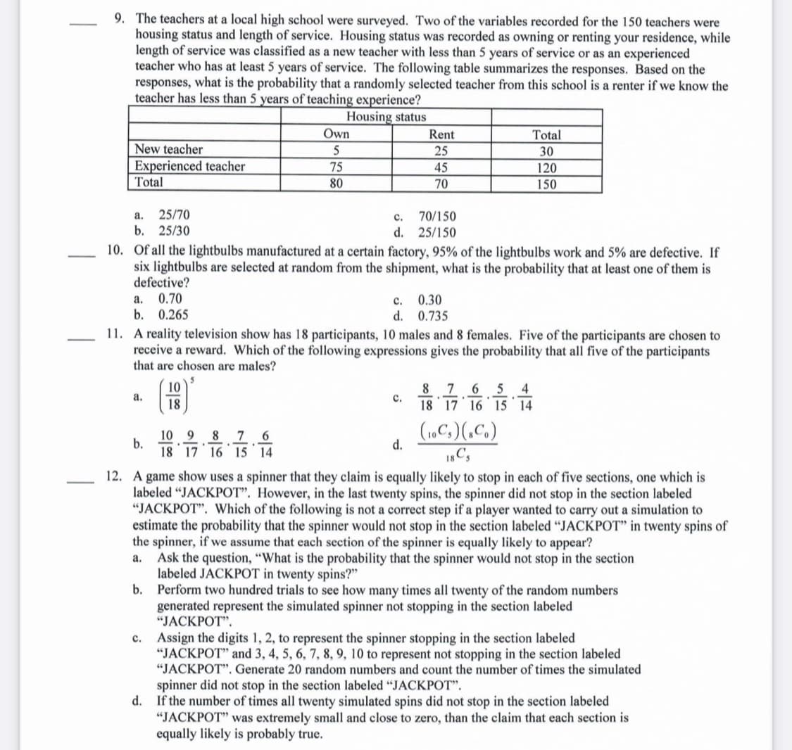 9. The teachers at a local high school were surveyed. Two of the variables recorded for the 150 teachers were
housing status and length of service. Housing status was recorded as owning or renting your residence, while
length of service was classified as a new teacher with less than 5 years of service or as an experienced
teacher who has at least 5 years of service. The following table summarizes the responses. Based on the
responses, what is the probability that a randomly selected teacher from this school is a renter if we know the
teacher has less than 5 years of teaching experience?
Housing status
Own
Rent
Total
New teacher
Experienced teacher
5
25
30
75
45
120
Total
80
70
150
25/70
b. 25/30
а.
с.
70/150
d. 25/150
10. Of all the lightbulbs manufactured at a certain factory, 95% of the lightbulbs work and 5% are defective. If
six lightbulbs are selected at random from the shipment, what is the probability that at least one of them is
defective?
0.70
b. 0.265
0.30
d. 0.735
а.
с.
11. A reality television show has 18 participants, 10 males and 8 females. Five of the participants are chosen to
receive a reward. Which of the following expressions gives the probability that all five of the participants
that are chosen are males?
10
8
7
6
4
a.
18
с.
18 17 16 15 14
7 6
(1C,)(,C.)
9.
10
b.
18 17 16 15 14
8
d.
12. A game show uses a spinner that they claim is equally likely to stop in each of five sections, one which is
labeled "JACKPOT". However, in the last twenty spins, the spinner did not stop in the section labeled
"JACKPOT". Which of the following is not a correct step if a player wanted to carry out a simulation to
estimate the probability that the spinner would not stop in the section labeled "JACKPOT" in twenty spins of
the spinner, if we assume that each section of the spinner is equally likely to appear?
Ask the question, "What is the probability that the spinner would not stop in the section
labeled JACKPOT in twenty spins?"
b. Perform two hundred trials to see how many times all twenty of the random numbers
generated represent the simulated spinner not stopping in the section labeled
"JACKPOT".
а.
Assign the digits 1, 2, to represent the spinner stopping in the section labeled
"JACKPOT" and 3, 4, 5, 6, 7, 8, 9, 10 to represent not stopping in the section labeled
"JACKPOT". Generate 20 random numbers and count the number of times the simulated
с.
spinner did not stop in the section labeled "JACKPOT".
d. If the number of times all twenty simulated spins did not stop in the section labeled
"JACKPOT" was extremely small and close to zero, than the claim that each section is
equally likely is probably true.
