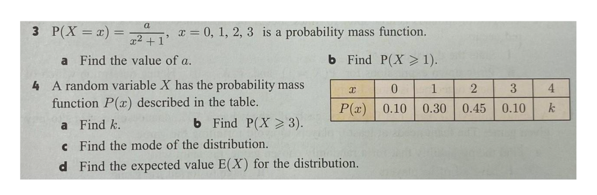 a
3 P(X = x) =
x2 .
x = 0, 1, 2, 3 is a probability mass function.
+1'
a Find the value of a.
b Find P(X > 1).
4 A random variable X has the probability mass
function P(x) described in the table.
1
3
4
P(x) | 0.10
0.30
0.45
0.10
k
a Find k.
b Find P(X > 3).
c Find the mode of the distribution.
d Find the expected value E(X) for the distribution.
