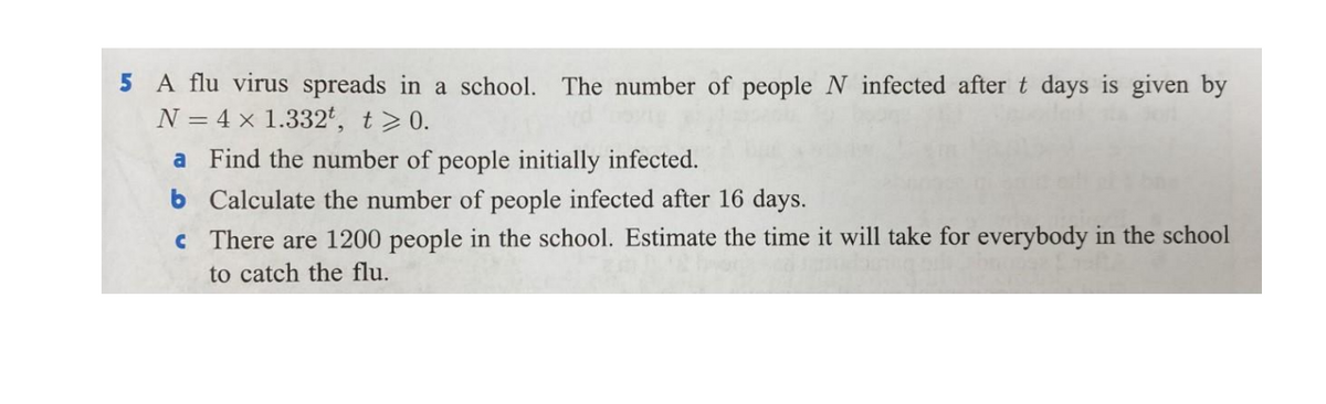 5 A flu virus spreads in a school. The number of people N infected after t days is given by
N = 4 × 1.332t, t>0.
a Find the number of people initially infected.
b Calculate the number of people infected after 16 days.
c There are 1200 people in the school. Estimate the time it will take for everybody in the school
to catch the flu.
