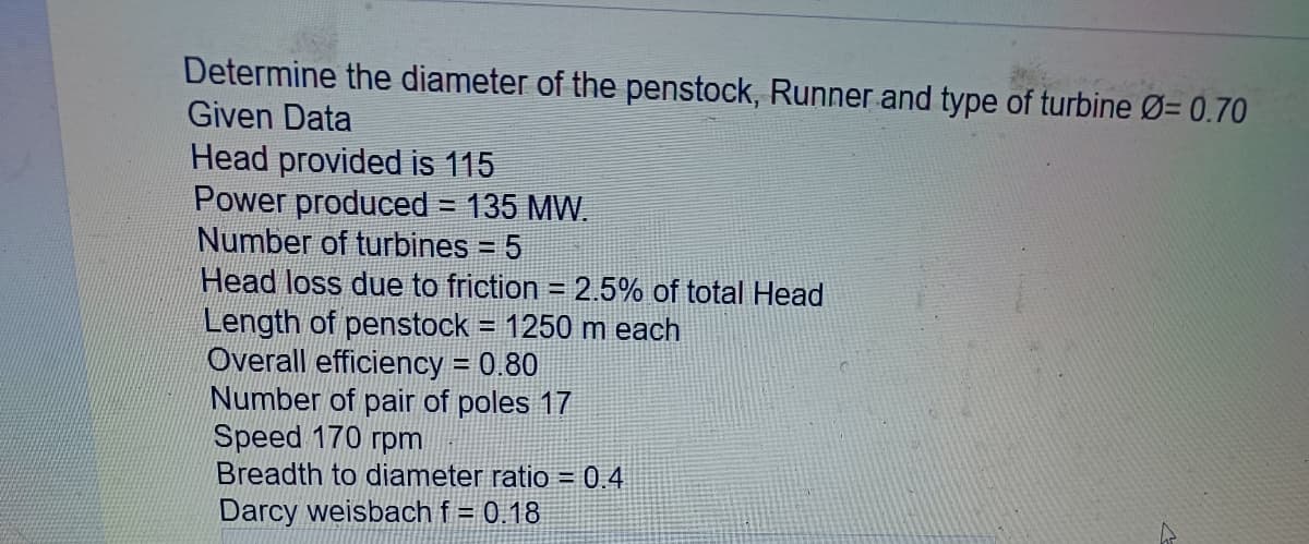 Determine the diameter of the penstock, Runner and type of turbine Ø= 0.70
Given Data
Head provided is 115
Power produced = 135 MW.
Number of turbines = 5
Head loss due to friction = 2.5% of total Head
Length of penstock = 1250 m each
Overall efficiency = 0.80
Number of pair of poles 17
Speed 170 rpm
Breadth to diameter ratio = 0.4
Darcy weisbach f = 0.18