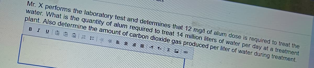 Mr.X performs the laboratory test and determines that 12 mg/l of alum dose is required to treat the
water. What is the quantity of alum required to treat 14 million liters of water per day at a treatment
plant. Also determine the amount of carbon dioxide gas produced per liter of water during treatment.
B I U GGG 25 85
ET
M
69