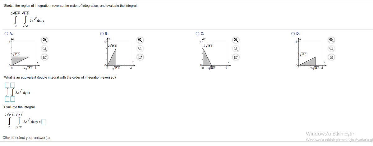 Sketch the region of integration, reverse the order of integration, and evaluate the integral.
2 in 8 Vin 8
3ex?
dxdy
у /2
OA.
OB.
OC.
OP.
Ay
4-
Ay
4-
Ay
4-
4-
2 In 8
2 In 8
VIn 8
VIn 8
0-
0-
2Vin8
VIn 8
Vin 8
2 In 8
What is an equivalent double integral with the order of integration reversed?
3e x2.
dydx
Evaluate the integral.
2Vin 8 Vin 8
3ex2
dxdy =
У /2
Windows'u Etkinleştir
Windows'u etkinleştirmek için Ayarlar'a gi
Click to select your answer(s).
