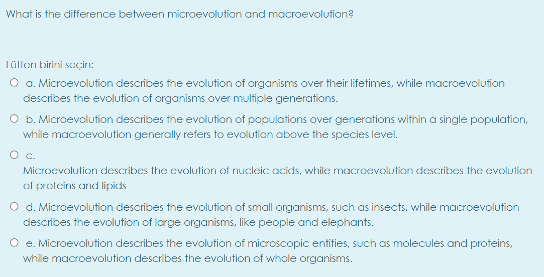 What is the difference between microevolution and macroevolution?
Lütfen birini seçin:
O a. Microevolution describes the evolution of organisms over their lifetimes, while macroevolution
describes the evolution of organisms over multiple generations.
O b. Microevolution describes the evolution of populations over generations within a single population,
while macroevolution generally refers to evolution above the species level.
Microevolution describes the evolution of nucleic acids, while macroevolution describes the evolution
of proteins and lipids
O d. Microevolution describes the evolution of small organisms, such as insects, while macroevolution
describes the evolution of large organisms, like people and elephants.
O e. Microevolution describes the evolution of microscopic entities, such as molecules and proteins,
while macroevolution describes the evolution of whole organisms.
