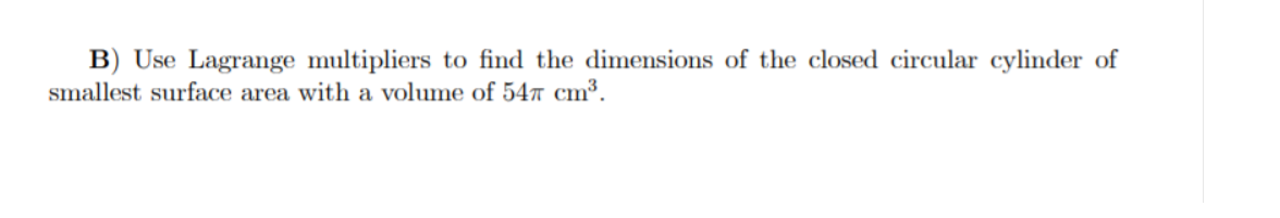 B) Use Lagrange multipliers to find the dimensions of the closed circular cylinder of
smallest surface area with a volume of 547 cm³.
