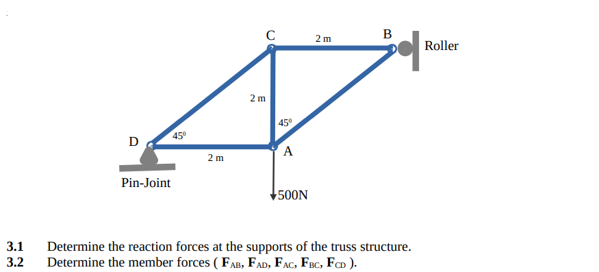 C
В
2 m
Roller
2 m
| 45°
45°
D
A
2 m
Pin-Joint
500N
3.1
Determine the reaction forces at the supports of the truss structure.
Determine the member forces ( FAB, FAD, FAC, FBC, FD ).
3.2
