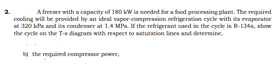 2.
A freezer with a capacity of 180 kW is needed for a food processing plant. The required
cooling will be provided by an ideal vapor-compression refrigeration cycle with its evaporator
at 320 kPa and its condenser at 1.4 MPa. If the refrigerant used in the cycle is R-134a, show
the cycle on the T-s diagram with respect to saturation lines and determine,
b) the required compressor power,
