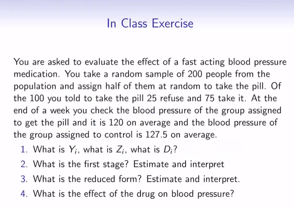 In Class Exercise
You are asked to evaluate the effect of a fast acting blood pressure
medication. You take a random sample of 200 people from the
population and assign half of them at random to take the pill. Of
the 100 you told to take the pil| 25 refuse and 75 take it. At the
end of a week you check the blood pressure of the group assigned
to get the pill and it is 120 on average and the blood pressure of
the group assigned to control is 127.5 on average.
1. What is Y;, what is Z;, what is D;?
2. What is the first stage? Estimate and interpret
3. What is the reduced form? Estimate and interpret.
4. What is the effect of the drug on blood pressure?
