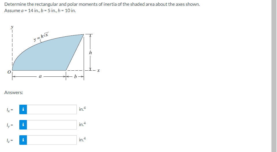 Determine the rectangular and polar moments of inertia of the shaded area about the axes shown.
Assume a = 14 in., b = 5 in., h = 10 in.
y
y = kvx
h
a
Answers:
Ix=
i
in.4
ly =
i
in 4
Iz =
in.4
