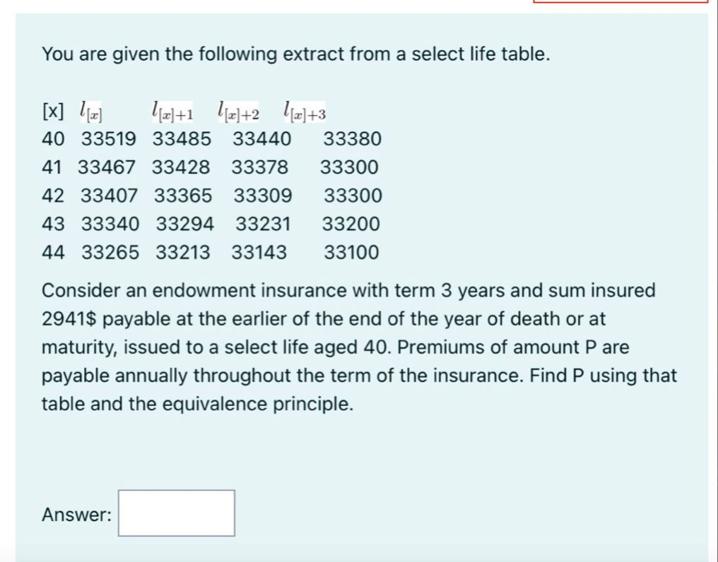 You are given the following extract from a select life table.
[x] l]
40 33519 33485
33440
33380
41 33467 33428 33378
33300
42 33407 33365
33309
33300
43 33340 33294
33231
33200
44 33265 33213 33143
33100
Consider an endowment insurance with term 3 years and sum insured
2941$ payable at the earlier of the end of the year of death or at
maturity, issued to a select life aged 40. Premiums of amount P are
payable annually throughout the term of the insurance. Find P using that
table and the equivalence principle.
Answer:
