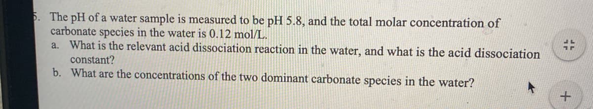 5. The pH of a water sample is measured to be pH 5.8, and the total molar concentration of
carbonate species in the water is 0.12 mol/L.
a. What is the relevant acid dissociation reaction in the water, and what is the acid dissociation
constant?
b. What are the concentrations of the two dominant carbonate species in the water?
