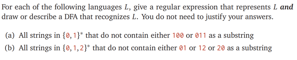 For each of the following languages L, give a regular expression that represents L and
draw or describe a DFA that recognizes L. You do not need to justify your answers.
(a) All strings in {0,1}* that do not contain either 100 or 011 as a substring
(b) All strings in {0, 1,2}* that do not contain either 01 or 12 or 20 as a substring
