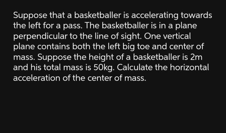 Suppose that a basketballer is accelerating towards
the left for a pass. The basketballer is in a plane
perpendicular to the line of sight. One vertical
plane contains both the left big toe and center of
mass. Suppose the height of a basketballer is 2m
and his total mass is 50kg. Calculate the horizontal
acceleration of the center of mass.
