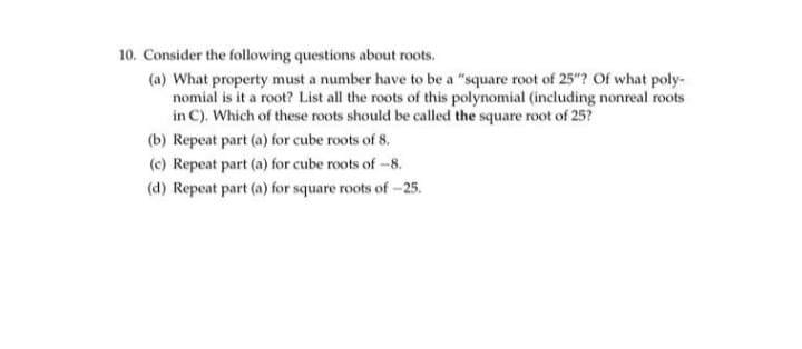 10. Consider the following questions about roots.
(a) What property must a number have to be a "square root of 25"? Of what poly-
nomial is it a root? List all the roots of this polynomial (including nonreal roots
in C). Which of these roots should be called the square root of 25?
(b) Repeat part (a) for cube roots of 8.
(c) Repeat part (a) for cube roots of -8.
(d) Repeat part (a) for square roots of -25.
