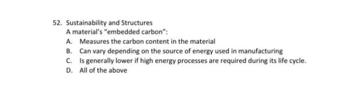 52. Sustainability and Structures
A material's "embedded carbon":
A. Measures the carbon content in the material
B. Can vary depending on the source of energy used in manufacturing
C. Is generally lower if high energy processes are required during its life cycle.
D. All of the above
