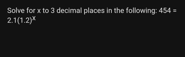 Solve for x to 3 decimal places in the following: 454
2.1(1.2)X
%3D
